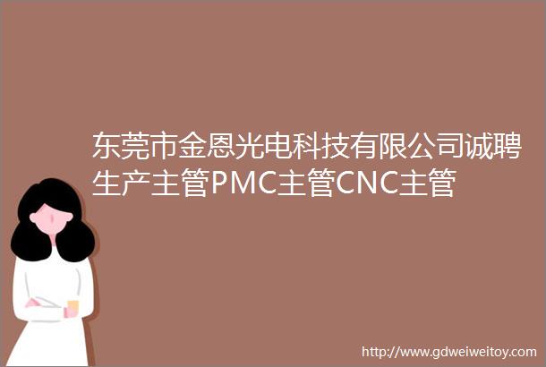 东莞市金恩光电科技有限公司诚聘生产主管PMC主管CNC主管