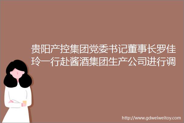 贵阳产控集团党委书记董事长罗佳玲一行赴酱酒集团生产公司进行调研检查