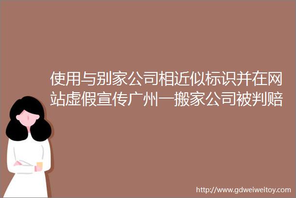 使用与别家公司相近似标识并在网站虚假宣传广州一搬家公司被判赔偿16万元