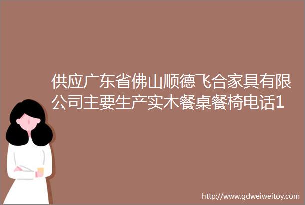 供应广东省佛山顺德飞合家具有限公司主要生产实木餐桌餐椅电话13612491669彭小姐