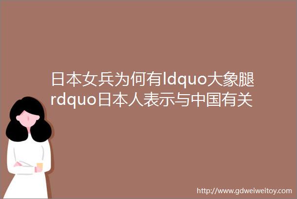 日本女兵为何有ldquo大象腿rdquo日本人表示与中国有关