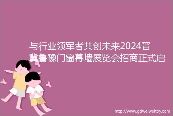 与行业领军者共创未来2024晋冀鲁豫门窗幕墙展览会招商正式启动