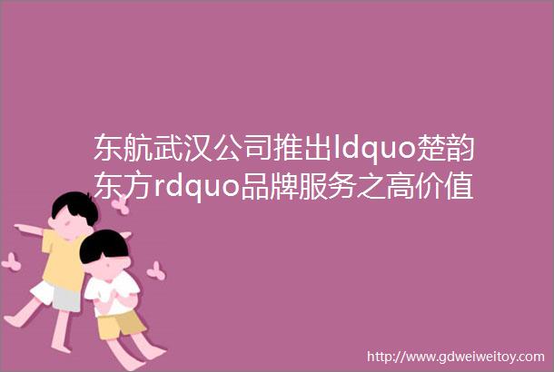 东航武汉公司推出ldquo楚韵东方rdquo品牌服务之高价值旅客全流程尊享服务产品