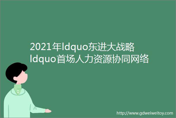 2021年ldquo东进大战略ldquo首场人力资源协同网络招聘会点击查看