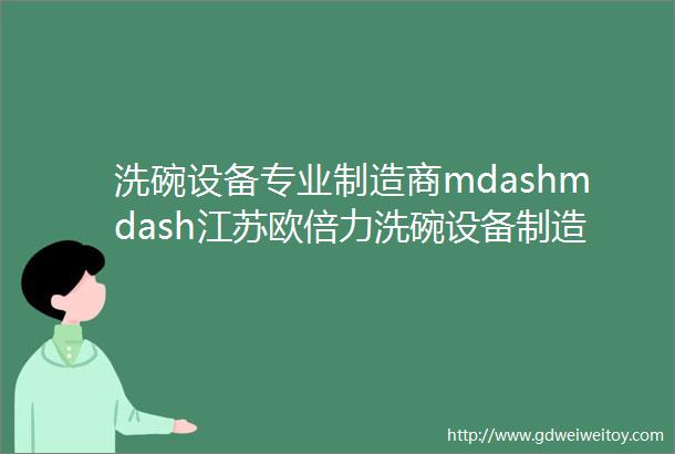 洗碗设备专业制造商mdashmdash江苏欧倍力洗碗设备制造有限公司