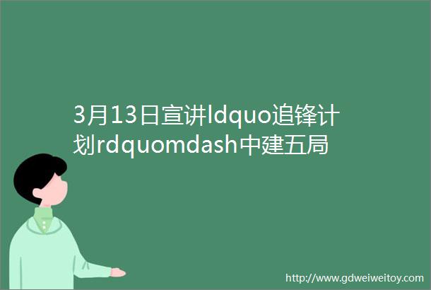3月13日宣讲ldquo追锋计划rdquomdash中建五局华南公司2024届校园招聘