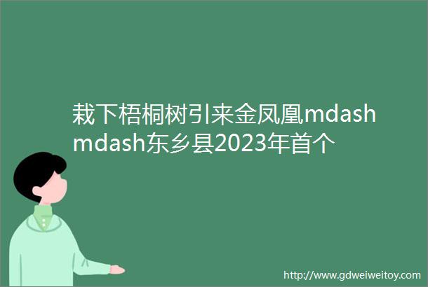 栽下梧桐树引来金凤凰mdashmdash东乡县2023年首个招商引资项目在苏州成功签约