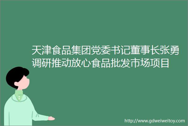 天津食品集团党委书记董事长张勇调研推动放心食品批发市场项目