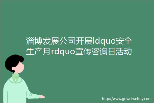 淄博发展公司开展ldquo安全生产月rdquo宣传咨询日活动