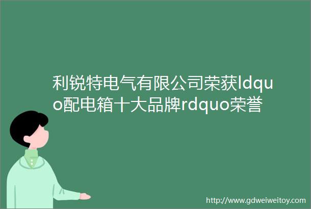 利锐特电气有限公司荣获ldquo配电箱十大品牌rdquo荣誉称号