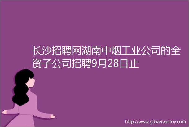 长沙招聘网湖南中烟工业公司的全资子公司招聘9月28日止