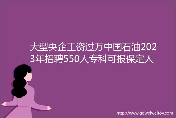 大型央企工资过万中国石油2023年招聘550人专科可报保定人才网428招聘信息汇总1