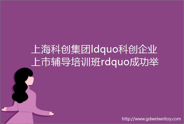 上海科创集团ldquo科创企业上市辅导培训班rdquo成功举办