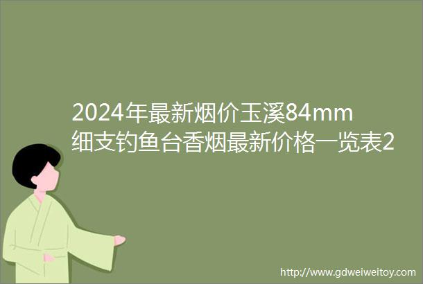 2024年最新烟价玉溪84mm细支钓鱼台香烟最新价格一览表2024和图片及参数大全