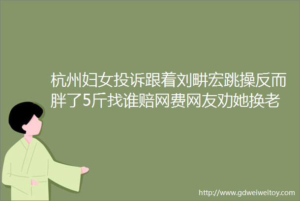 杭州妇女投诉跟着刘畊宏跳操反而胖了5斤找谁赔网费网友劝她换老公