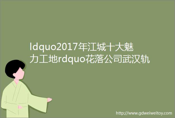 ldquo2017年江城十大魅力工地rdquo花落公司武汉轨道交通蔡甸线六标项目