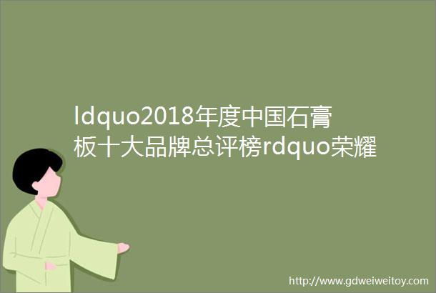 ldquo2018年度中国石膏板十大品牌总评榜rdquo荣耀揭晓