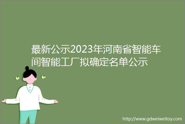 最新公示2023年河南省智能车间智能工厂拟确定名单公示