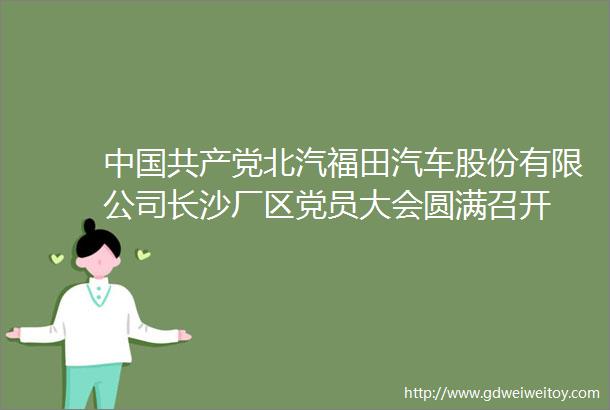 中国共产党北汽福田汽车股份有限公司长沙厂区党员大会圆满召开