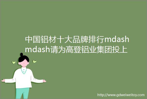 中国铝材十大品牌排行mdashmdash请为高登铝业集团投上您宝贵的一票