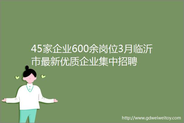 45家企业600余岗位3月临沂市最新优质企业集中招聘