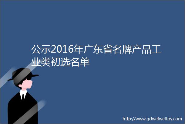 公示2016年广东省名牌产品工业类初选名单