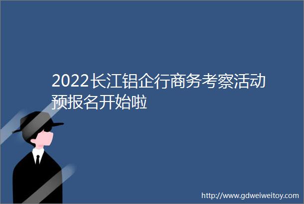 2022长江铝企行商务考察活动预报名开始啦