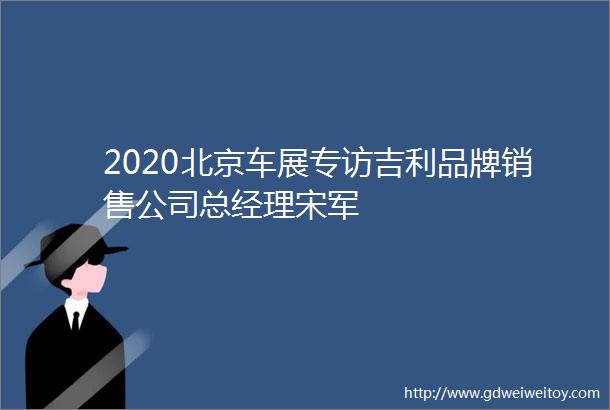2020北京车展专访吉利品牌销售公司总经理宋军