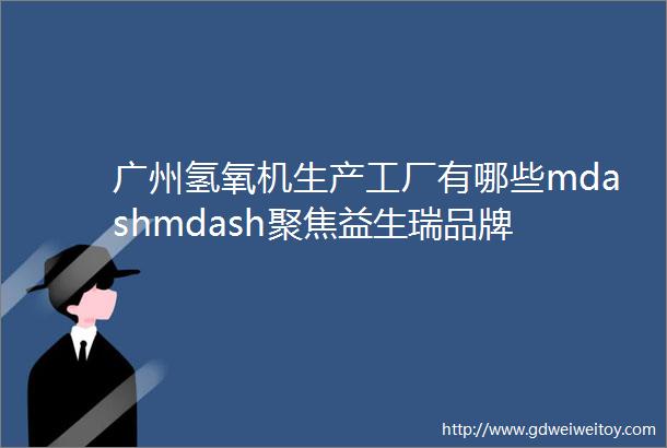 广州氢氧机生产工厂有哪些mdashmdash聚焦益生瑞品牌