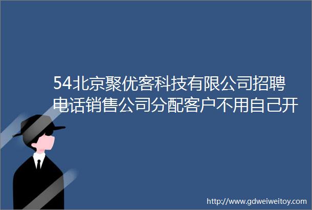 54北京聚优客科技有限公司招聘电话销售公司分配客户不用自己开发400020000