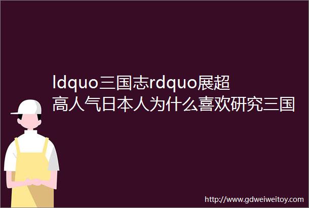 ldquo三国志rdquo展超高人气日本人为什么喜欢研究三国