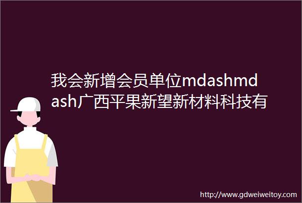 我会新增会员单位mdashmdash广西平果新望新材料科技有限公司