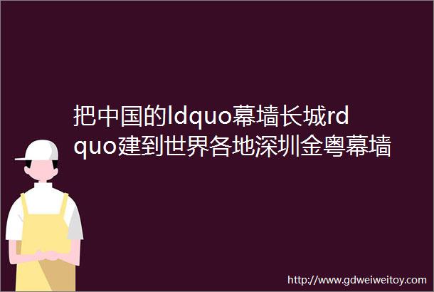 把中国的ldquo幕墙长城rdquo建到世界各地深圳金粤幕墙装饰工程有限公司