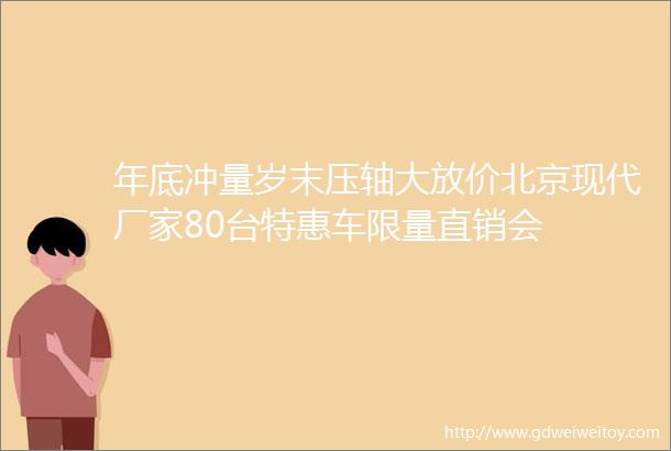 年底冲量岁末压轴大放价北京现代厂家80台特惠车限量直销会