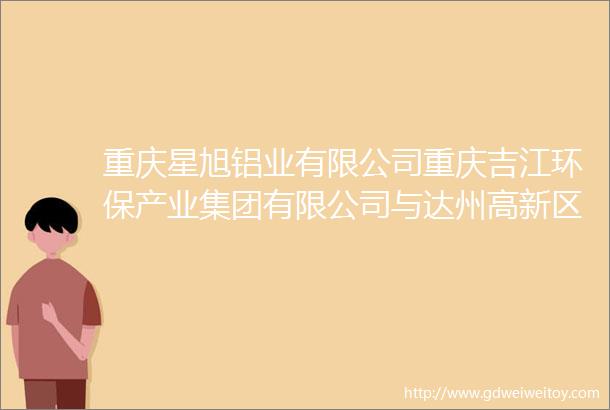 重庆星旭铝业有限公司重庆吉江环保产业集团有限公司与达州高新区签约投资项目