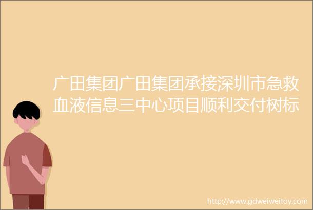 广田集团广田集团承接深圳市急救血液信息三中心项目顺利交付树标杆铸精品