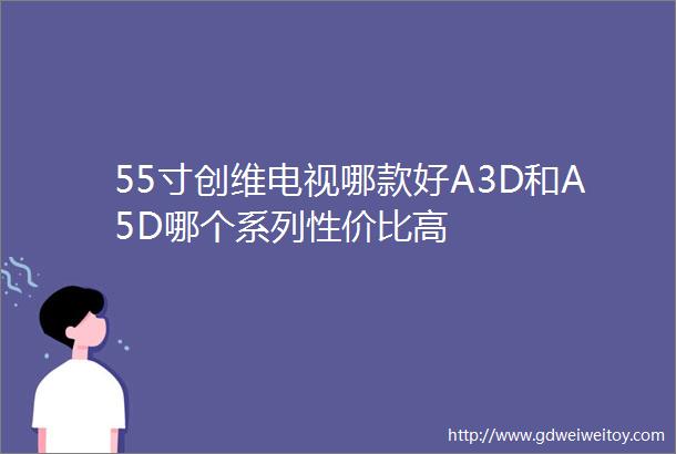 55寸创维电视哪款好A3D和A5D哪个系列性价比高