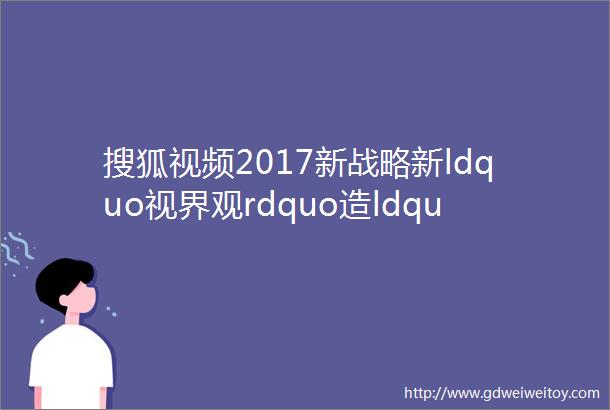 搜狐视频2017新战略新ldquo视界观rdquo造ldquo全娱乐rdquo