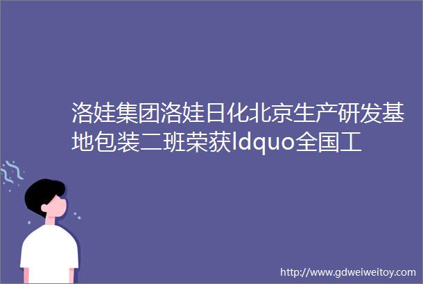洛娃集团洛娃日化北京生产研发基地包装二班荣获ldquo全国工人先锋号rdquo荣誉称号