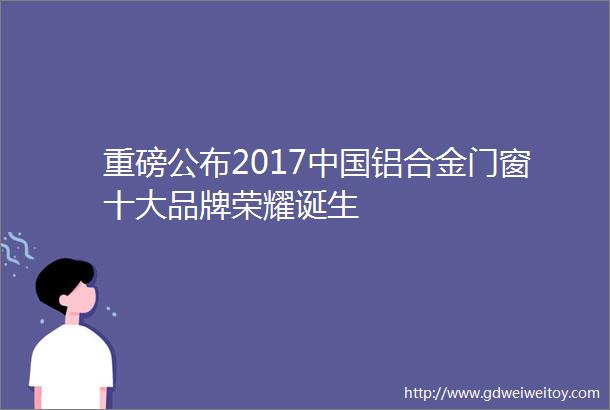 重磅公布2017中国铝合金门窗十大品牌荣耀诞生