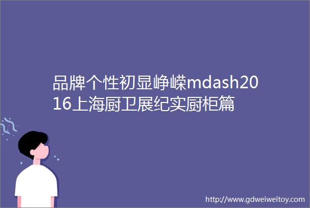 品牌个性初显峥嵘mdash2016上海厨卫展纪实厨柜篇