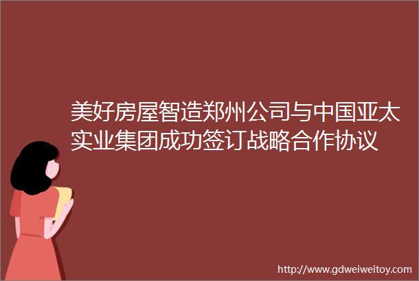 美好房屋智造郑州公司与中国亚太实业集团成功签订战略合作协议