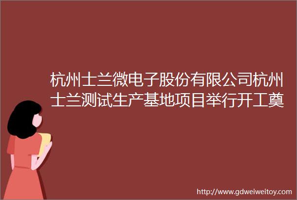 杭州士兰微电子股份有限公司杭州士兰测试生产基地项目举行开工奠基仪式