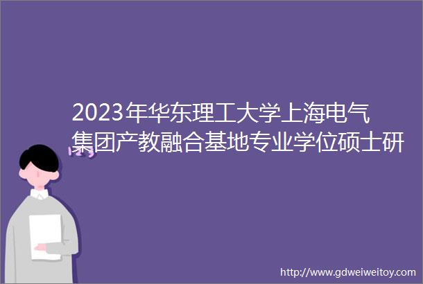 2023年华东理工大学上海电气集团产教融合基地专业学位硕士研究生招生简章