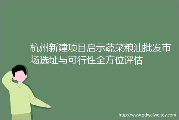 杭州新建项目启示蔬菜粮油批发市场选址与可行性全方位评估