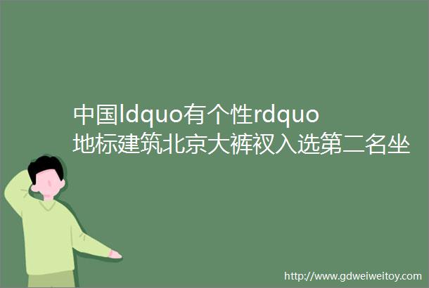 中国ldquo有个性rdquo地标建筑北京大裤衩入选第二名坐落重庆