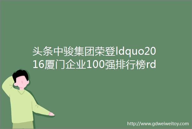 头条中骏集团荣登ldquo2016厦门企业100强排行榜rdquo前十行列