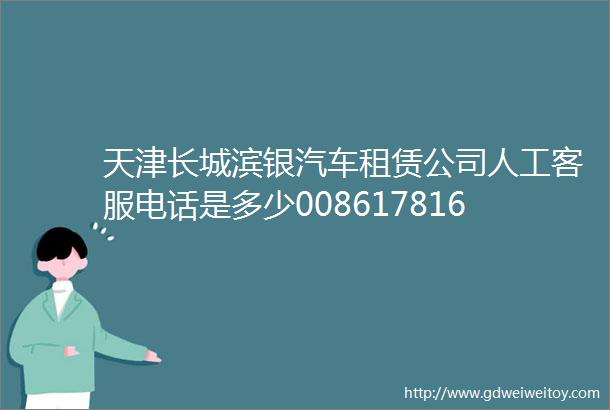 天津长城滨银汽车租赁公司人工客服电话是多少008617816593063